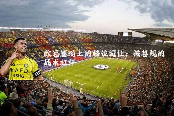 欧冠赛场上的档位避让:被忽视的战术杠杆